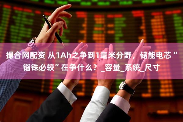 撮合网配资 从1Ah之争到1毫米分野，储能电芯“锱铢必较”在争什么？_容量_系统_尺寸