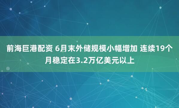 前海巨港配资 6月末外储规模小幅增加 连续19个月稳定在3.2万亿美元以上