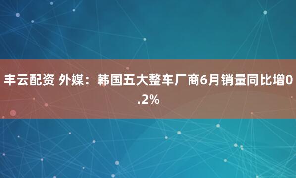 丰云配资 外媒：韩国五大整车厂商6月销量同比增0.2%