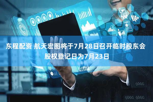 东程配资 航天宏图将于7月28日召开临时股东会 股权登记日为7月23日