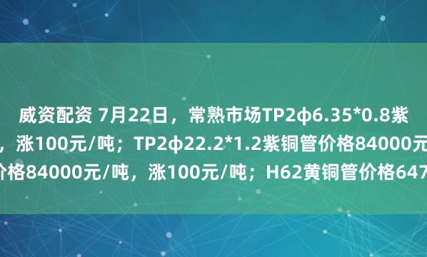 威资配资 7月22日，常熟市场TP2φ6.35*0.8紫铜管价格83000元/吨，涨100元/吨；TP2φ22.2*1.2紫铜管价格84000元/吨，涨100元/吨；H62黄铜管价格64700元/吨，平。