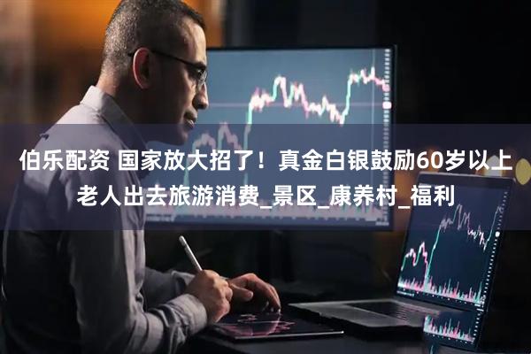 伯乐配资 国家放大招了！真金白银鼓励60岁以上老人出去旅游消费_景区_康养村_福利