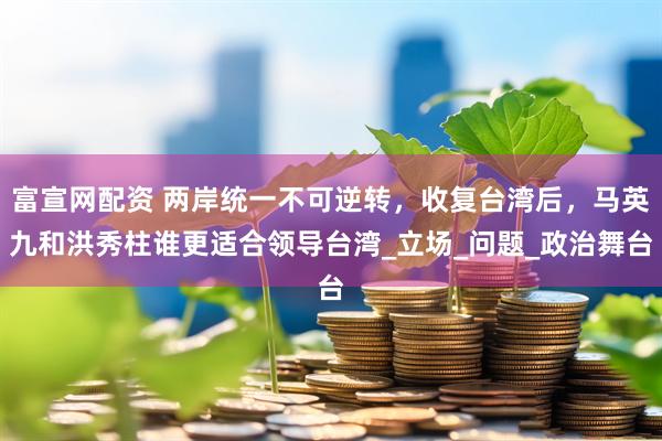 富宣网配资 两岸统一不可逆转，收复台湾后，马英九和洪秀柱谁更适合领导台湾_立场_问题_政治舞台