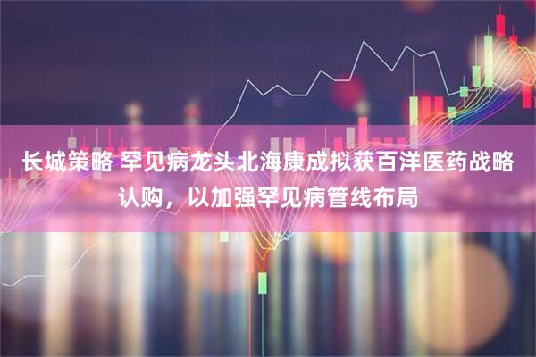 长城策略 罕见病龙头北海康成拟获百洋医药战略认购，以加强罕见病管线布局