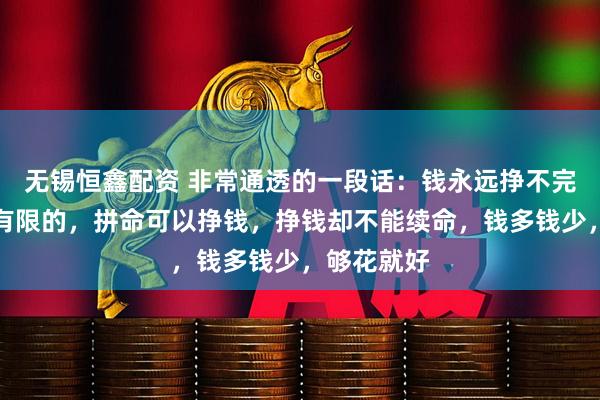 无锡恒鑫配资 非常通透的一段话：钱永远挣不完，命却是有限的，拼命可以挣钱，挣钱却不能续命，钱多钱少，够花就好