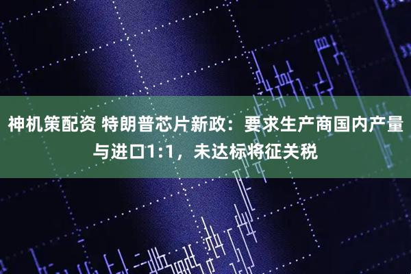 神机策配资 特朗普芯片新政：要求生产商国内产量与进口1:1，未达标将征关税