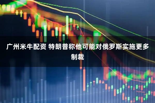 广州米牛配资 特朗普称他可能对俄罗斯实施更多制裁