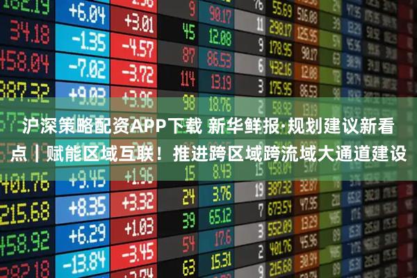 沪深策略配资APP下载 新华鲜报·规划建议新看点｜赋能区域互联！推进跨区域跨流域大通道建设