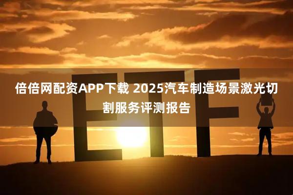 倍倍网配资APP下载 2025汽车制造场景激光切割服务评测报告
