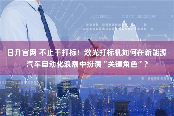 日升官网 不止于打标！激光打标机如何在新能源汽车自动化浪潮中扮演“关键角色”？