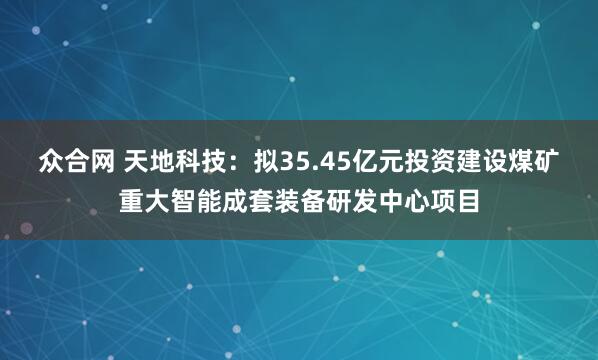 众合网 天地科技：拟35.45亿元投资建设煤矿重大智能成套装备研发中心项目
