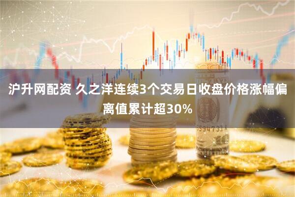 沪升网配资 久之洋连续3个交易日收盘价格涨幅偏离值累计超30%
