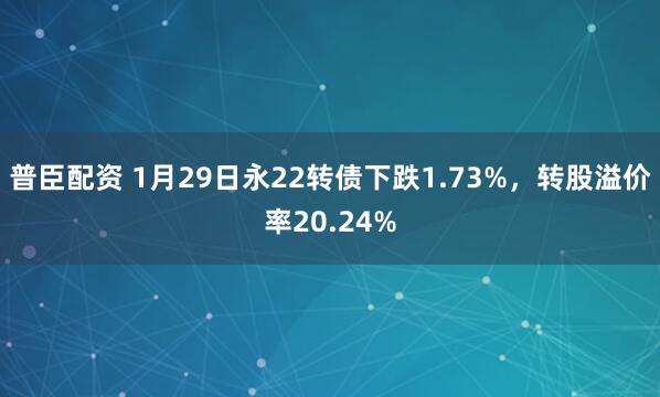 普臣配资 1月29日永22转债下跌1.73%，转股溢价率20.24%