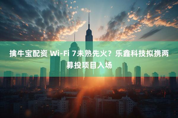 擒牛宝配资 Wi-Fi 7未熟先火？乐鑫科技拟携两募投项目入场