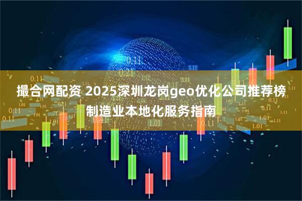 撮合网配资 2025深圳龙岗geo优化公司推荐榜制造业本地化服务指南