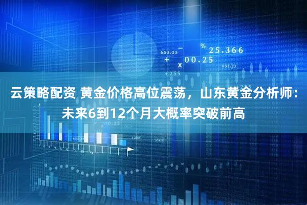 云策略配资 黄金价格高位震荡，山东黄金分析师：未来6到12个月大概率突破前高